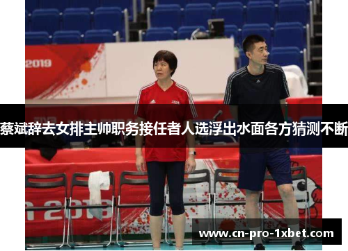 蔡斌辞去女排主帅职务接任者人选浮出水面各方猜测不断 蔡斌辞去女排主帅职务接任者人选浮出水面各方猜测不断