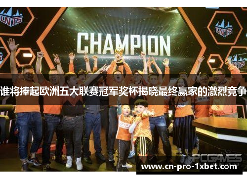 谁将捧起欧洲五大联赛冠军奖杯揭晓最终赢家的激烈竞争 谁将捧起欧洲五大联赛冠军奖杯揭晓最终赢家的激烈竞争