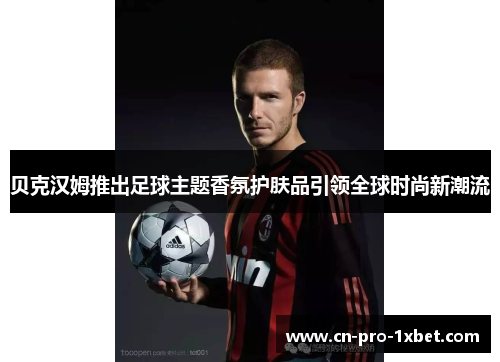 贝克汉姆推出足球主题香氛护肤品引领全球时尚新潮流 贝克汉姆推出足球主题香氛护肤品引领全球时尚新潮流