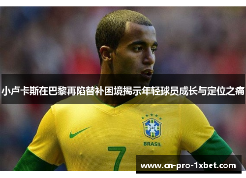 小卢卡斯在巴黎再陷替补困境揭示年轻球员成长与定位之痛 小卢卡斯在巴黎再陷替补困境揭示年轻球员成长与定位之痛
