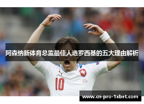 阿森纳新体育总监最佳人选罗西基的五大理由解析
