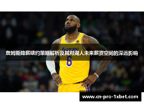 詹姆斯降薪续约策略解析及其对湖人未来薪资空间的深远影响